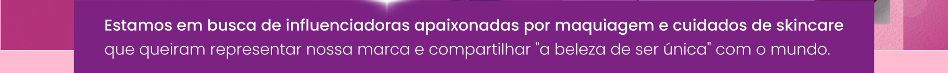 Estamos em busca de influenciadoras apaixonadas por maquiagem e cuidados de skincare que queiram representar nossa marca e compartilhar a beleza de ser única