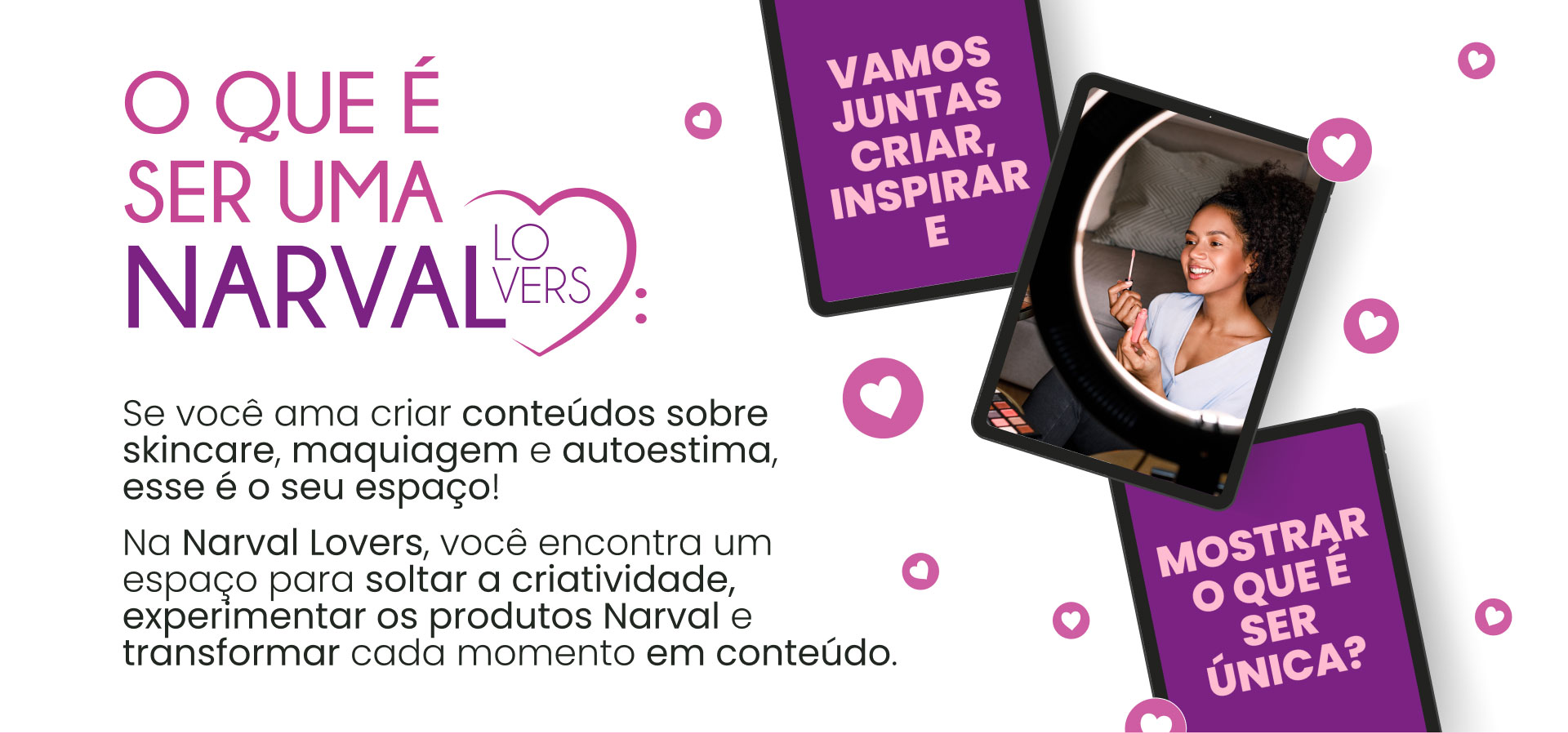 o que é ser uma Narval Lovers Se você ama criar conteúdos sobre skincare, maquiagem e autoestima, esse é o seu espaço! Na Narval Lovers, você encontra um espaço para soltar a criatividade, experimentar os produtos Narval e transformar cada momento em conteúdo.