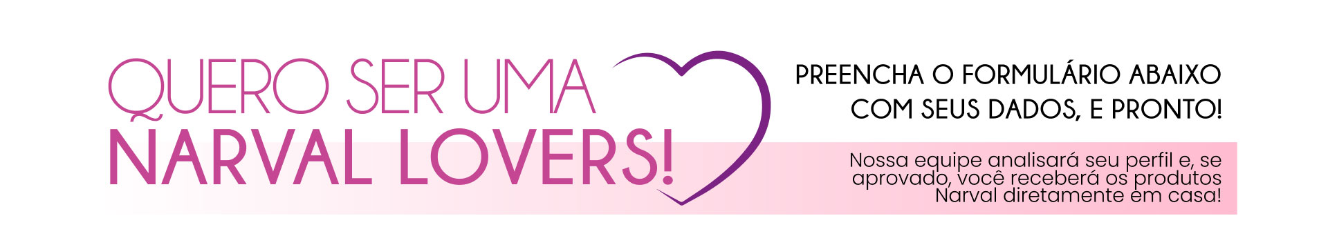 Quero ser uma Narval Lovers! Preencha o formulário abaixo com seus dados, e pronto! Nossa equipe analisará seu perfil e, se aprovado, você receberá os produtos Narval diretamente em casa!