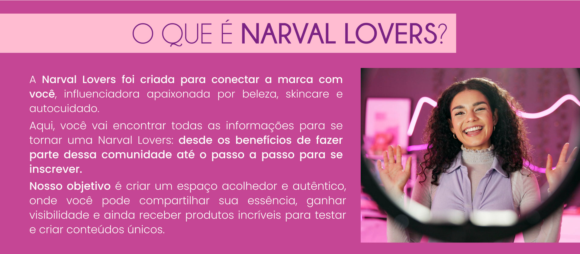 O que é Narval Lovers? A Narval Lovers foi criada para conectar a marca Narval com você, influenciador apaixonadas por beleza, skincare e autocuidado. Aqui, você vai encontrar todas as informações para se tornar uma Narval Lover: desde os benefícios de fazer parte dessa comunidade até o passo a passo para se inscrever. Nosso objetivo é criar um espaço acolhedor e autêntico, onde você pode compartilhar sua essência, ganhar visibilidade e ainda receber produtos incríveis para testar e criar conteúdos únicos.