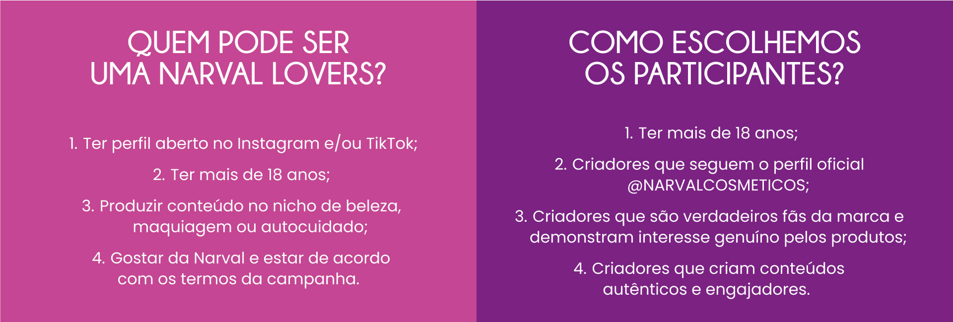 Quem pode ser uma Narval Lovers? Ter perfil aberto no Instagram e/ou TikTok; Ter mais de 18 anos; Produzir conteúdo no nicho de beleza, maquiagem ou autocuidado; Gostar da Narval e estar de acordo com os termos da campanha. Como escolhemos os participantes? Ter mais de 18 anos; Criadores que seguem o perfil oficial @narvalcosmeticos; Criadores que são verdadeiros fãs da marca e demonstram interesse genuíno pelos produtos; Criadores que criam conteúdos autênticos e engajadores.